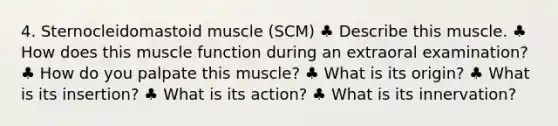 4. Sternocleidomastoid muscle (SCM) ♣ Describe this muscle. ♣ How does this muscle function during an extraoral examination? ♣ How do you palpate this muscle? ♣ What is its origin? ♣ What is its insertion? ♣ What is its action? ♣ What is its innervation?