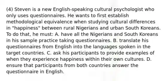 (4) Steven is a new English-speaking cultural psychologist who only uses questionnaires. He wants to first establish methodological equivalence when studying cultural differences in "happiness" between rural Nigerians and urban South Koreans. To do that, he must: A. have all the Nigerians and South Koreans in his sample practice taking questionnaires. B. translate his questionnaires from English into the languages spoken in the target countries. C. ask his participants to provide examples of when they experience happiness within their own cultures. D. ensure that participants from both countries answer the questionnaire in English.