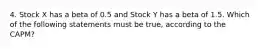 4. Stock X has a beta of 0.5 and Stock Y has a beta of 1.5. Which of the following statements must be true, according to the CAPM?