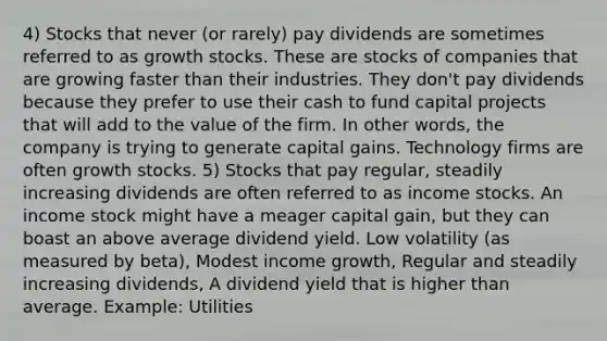 4) Stocks that never (or rarely) pay dividends are sometimes referred to as growth stocks. These are stocks of companies that are growing faster than their industries. They don't pay dividends because they prefer to use their cash to fund capital projects that will add to the value of the firm. In other words, the company is trying to generate capital gains. Technology firms are often growth stocks. 5) Stocks that pay regular, steadily increasing dividends are often referred to as income stocks. An income stock might have a meager capital gain, but they can boast an above average dividend yield. Low volatility (as measured by beta), Modest income growth, Regular and steadily increasing dividends, A dividend yield that is higher than average. Example: Utilities