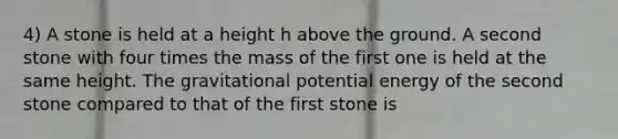 4) A stone is held at a height h above the ground. A second stone with four times the mass of the first one is held at the same height. The gravitational potential energy of the second stone compared to that of the first stone is