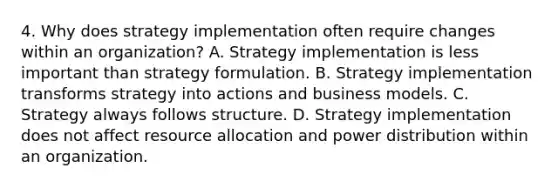 4. Why does strategy implementation often require changes within an organization? A. Strategy implementation is less important than strategy formulation. B. Strategy implementation transforms strategy into actions and business models. C. Strategy always follows structure. D. Strategy implementation does not affect resource allocation and power distribution within an organization.