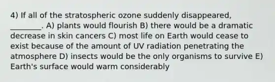 4) If all of the stratospheric ozone suddenly disappeared, ________. A) plants would flourish B) there would be a dramatic decrease in skin cancers C) most life on Earth would cease to exist because of the amount of UV radiation penetrating the atmosphere D) insects would be the only organisms to survive E) Earth's surface would warm considerably