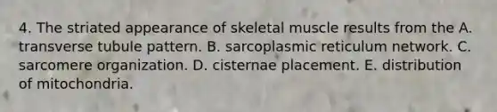 4. The striated appearance of skeletal muscle results from the A. transverse tubule pattern. B. sarcoplasmic reticulum network. C. sarcomere organization. D. cisternae placement. E. distribution of mitochondria.