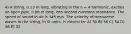 4) A string, 0.13 m long, vibrating in the n = 4 harmonic, excites an open pipe, 0.88 m long, into second overtone resonance. The speed of sound in air is 345 m/s. The velocity of transverse waves in the string, in SI units, is closest to: A) 30 B) 38 C) 34 D) 36 E) 32