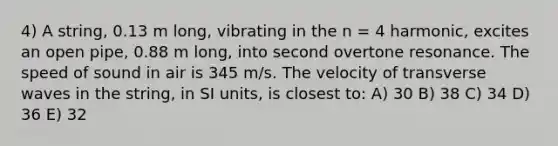 4) A string, 0.13 m long, vibrating in the n = 4 harmonic, excites an open pipe, 0.88 m long, into second overtone resonance. The speed of sound in air is 345 m/s. The velocity of transverse waves in the string, in SI units, is closest to: A) 30 B) 38 C) 34 D) 36 E) 32