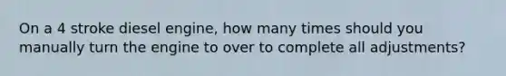 On a 4 stroke diesel engine, how many times should you manually turn the engine to over to complete all adjustments?