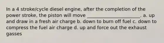 In a 4 stroke/cycle diesel engine, after the completion of the power stroke, the piston will move _______________________. a. up and draw in a fresh air charge b. down to burn off fuel c. down to compress the fuel air charge d. up and force out the exhaust gasses