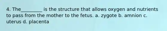 4. The_________ is the structure that allows oxygen and nutrients to pass from the mother to the fetus. a. zygote b. amnion c. uterus d. placenta