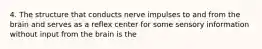 4. The structure that conducts nerve impulses to and from the brain and serves as a reflex center for some sensory information without input from the brain is the