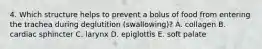 4. Which structure helps to prevent a bolus of food from entering the trachea during deglutition (swallowing)? A. collagen B. cardiac sphincter C. larynx D. epiglottis E. soft palate