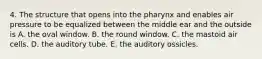 4. The structure that opens into the pharynx and enables air pressure to be equalized between the middle ear and the outside is A. the oval window. B. the round window. C. the mastoid air cells. D. the auditory tube. E. the auditory ossicles.