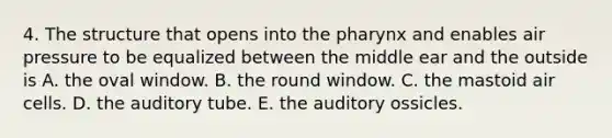 4. The structure that opens into the pharynx and enables air pressure to be equalized between the middle ear and the outside is A. the oval window. B. the round window. C. the mastoid air cells. D. the auditory tube. E. the auditory ossicles.