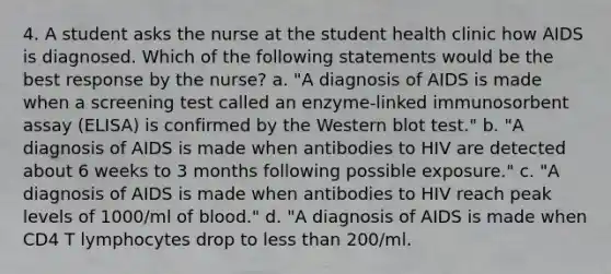 4. A student asks the nurse at the student health clinic how AIDS is diagnosed. Which of the following statements would be the best response by the nurse? a. "A diagnosis of AIDS is made when a screening test called an enzyme-linked immunosorbent assay (ELISA) is confirmed by the Western blot test." b. "A diagnosis of AIDS is made when antibodies to HIV are detected about 6 weeks to 3 months following possible exposure." c. "A diagnosis of AIDS is made when antibodies to HIV reach peak levels of 1000/ml of blood." d. "A diagnosis of AIDS is made when CD4 T lymphocytes drop to less than 200/ml.