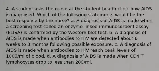 4. A student asks the nurse at the student health clinic how AIDS is diagnosed. Which of the following statements would be the best response by the nurse? a. A diagnosis of AIDS is made when a screening test called an enzyme-linked immunosorbent assay (ELISA) is confirmed by the Western blot test. b. A diagnosis of AIDS is made when antibodies to HIV are detected about 6 weeks to 3 months following possible exposure. c. A diagnosis of AIDS is made when antibodies to HIV reach peak levels of 1000/ml of blood. d. A diagnosis of AIDS is made when CD4 T lymphocytes drop to less than 200/ml.