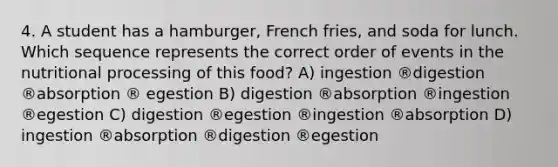 4. A student has a hamburger, French fries, and soda for lunch. Which sequence represents the correct order of events in the nutritional processing of this food? A) ingestion ®digestion ®absorption ® egestion B) digestion ®absorption ®ingestion ®egestion C) digestion ®egestion ®ingestion ®absorption D) ingestion ®absorption ®digestion ®egestion