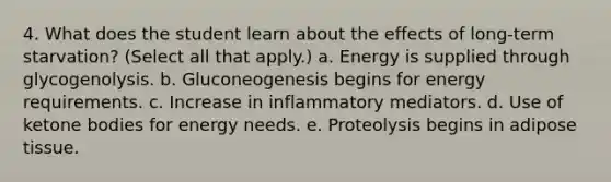 4. What does the student learn about the effects of long-term starvation? (Select all that apply.) a. Energy is supplied through glycogenolysis. b. Gluconeogenesis begins for energy requirements. c. Increase in inflammatory mediators. d. Use of ketone bodies for energy needs. e. Proteolysis begins in adipose tissue.