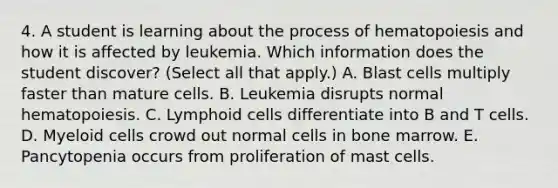 4. A student is learning about the process of hematopoiesis and how it is affected by leukemia. Which information does the student discover? (Select all that apply.) A. Blast cells multiply faster than mature cells. B. Leukemia disrupts normal hematopoiesis. C. Lymphoid cells differentiate into B and T cells. D. Myeloid cells crowd out normal cells in bone marrow. E. Pancytopenia occurs from proliferation of mast cells.