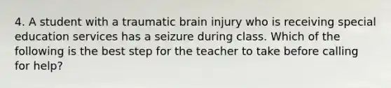 4. A student with a traumatic brain injury who is receiving special education services has a seizure during class. Which of the following is the best step for the teacher to take before calling for help?