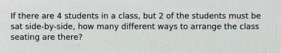 If there are 4 students in a class, but 2 of the students must be sat side-by-side, how many different ways to arrange the class seating are there?