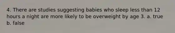 4. There are studies suggesting babies who sleep less than 12 hours a night are more likely to be overweight by age 3. a. true b. false