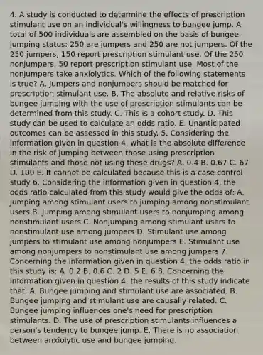 4. A study is conducted to determine the effects of prescription stimulant use on an individual's willingness to bungee jump. A total of 500 individuals are assembled on the basis of bungee-jumping status: 250 are jumpers and 250 are not jumpers. Of the 250 jumpers, 150 report prescription stimulant use. Of the 250 nonjumpers, 50 report prescription stimulant use. Most of the nonjumpers take anxiolytics. Which of the following statements is true? A. Jumpers and nonjumpers should be matched for prescription stimulant use. B. The absolute and relative risks of bungee jumping with the use of prescription stimulants can be determined from this study. C. This is a cohort study. D. This study can be used to calculate an odds ratio. E. Unanticipated outcomes can be assessed in this study. 5. Considering the information given in question 4, what is the absolute difference in the risk of jumping between those using prescription stimulants and those not using these drugs? A. 0.4 B. 0.67 C. 67 D. 100 E. It cannot be calculated because this is a case control study 6. Considering the information given in question 4, the odds ratio calculated from this study would give the odds of: A. Jumping among stimulant users to jumping among nonstimulant users B. Jumping among stimulant users to nonjumping among nonstimulant users C. Nonjumping among stimulant users to nonstimulant use among jumpers D. Stimulant use among jumpers to stimulant use among nonjumpers E. Stimulant use among nonjumpers to nonstimulant use among jumpers 7. Concerning the information given in question 4, the odds ratio in this study is: A. 0.2 B. 0.6 C. 2 D. 5 E. 6 8. Concerning the information given in question 4, the results of this study indicate that: A. Bungee jumping and stimulant use are associated. B. Bungee jumping and stimulant use are causally related. C. Bungee jumping influences one's need for prescription stimulants. D. The use of prescription stimulants influences a person's tendency to bungee jump. E. There is no association between anxiolytic use and bungee jumping.