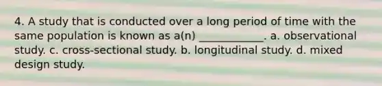 4. A study that is conducted over a long period of time with the same population is known as a(n) ____________. a. observational study. c. cross-sectional study. b. longitudinal study. d. mixed design study.