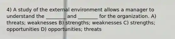 4) A study of the external environment allows a manager to understand the ________ and ________ for the organization. A) threats; weaknesses B) strengths; weaknesses C) strengths; opportunities D) opportunities; threats