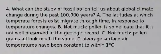 4. What can the study of fossil pollen tell us about global climate change during the past 100,000 years? A. The latitudes at which temperate forests exist migrate through time, in response to temperature changes. B. Not much: pollen is so delicate that it is not well preserved in the geologic record. C. Not much: pollen grains all look much the same. D. Average surface air temperatures have been constant to within 1°C.