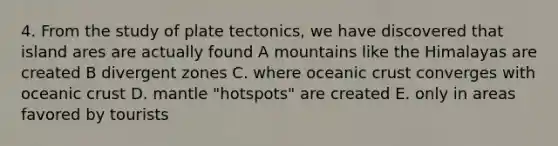 4. From the study of plate tectonics, we have discovered that island ares are actually found A mountains like the Himalayas are created B divergent zones C. where oceanic crust converges with oceanic crust D. mantle "hotspots" are created E. only in areas favored by tourists