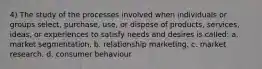 4) The study of the processes involved when individuals or groups select, purchase, use, or dispose of products, services, ideas, or experiences to satisfy needs and desires is called: a. market segmentation, b. relationship marketing. c. market research. d. consumer behaviour