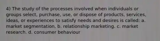 4) The study of the processes involved when individuals or groups select, purchase, use, or dispose of products, services, ideas, or experiences to satisfy needs and desires is called: a. market segmentation, b. relationship marketing. c. market research. d. consumer behaviour