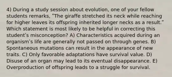 4) During a study session about evolution, one of your fellow students remarks, ʺThe giraffe stretched its neck while reaching for higher leaves its offspring inherited longer necks as a result.ʺ Which statement is most likely to be helpful in correcting this studentʹs misconception? A) Characteristics acquired during an organismʹs life are generally not passed on through genes. B) Spontaneous mutations can result in the appearance of new traits. C) Only favorable adaptations have survival value. D) Disuse of an organ may lead to its eventual disappearance. E) Overproduction of offspring leads to a struggle for survival.