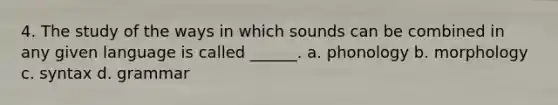 4. The study of the ways in which sounds can be combined in any given language is called ______. a. phonology b. morphology c. syntax d. grammar