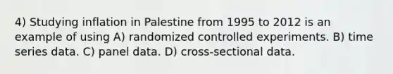 4) Studying inflation in Palestine from 1995 to 2012 is an example of using A) randomized controlled experiments. B) time series data. C) panel data. D) cross-sectional data.