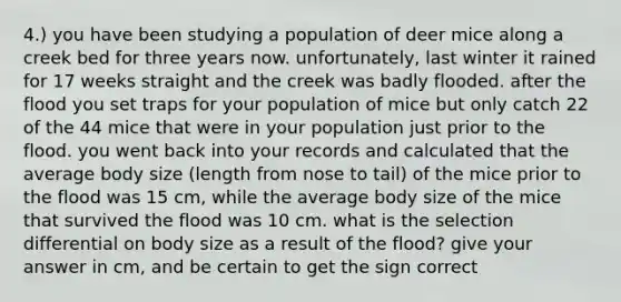 4.) you have been studying a population of deer mice along a creek bed for three years now. unfortunately, last winter it rained for 17 weeks straight and the creek was badly flooded. after the flood you set traps for your population of mice but only catch 22 of the 44 mice that were in your population just prior to the flood. you went back into your records and calculated that the average body size (length from nose to tail) of the mice prior to the flood was 15 cm, while the average body size of the mice that survived the flood was 10 cm. what is the selection differential on body size as a result of the flood? give your answer in cm, and be certain to get the sign correct