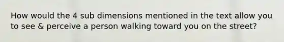 How would the 4 sub dimensions mentioned in the text allow you to see & perceive a person walking toward you on the street?