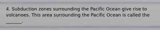 4. Subduction zones surrounding the Pacific Ocean give rise to volcanoes. This area surrounding the Pacific Ocean is called the _______.