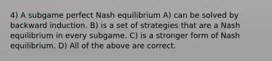 4) A subgame perfect Nash equilibrium A) can be solved by backward induction. B) is a set of strategies that are a Nash equilibrium in every subgame. C) is a stronger form of Nash equilibrium. D) All of the above are correct.