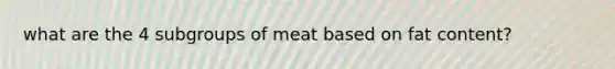 what are the 4 subgroups of meat based on fat content?