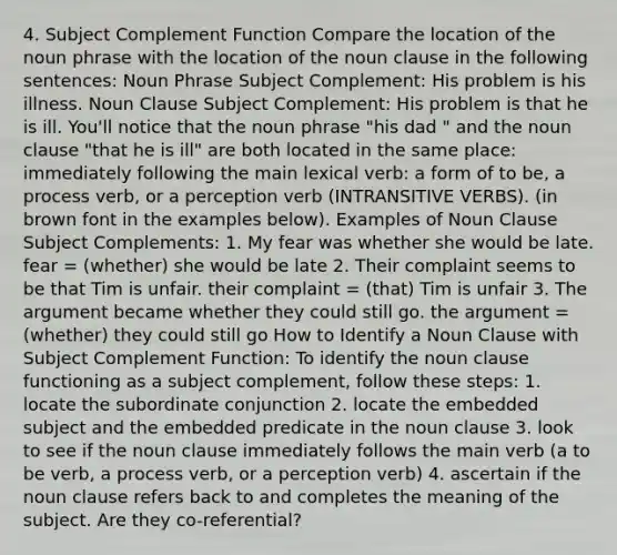 4. Subject Complement Function Compare the location of the noun phrase with the location of the noun clause in the following sentences: Noun Phrase Subject Complement: His problem is his illness. Noun Clause Subject Complement: His problem is that he is ill. You'll notice that the noun phrase "his dad " and the noun clause "that he is ill" are both located in the same place: immediately following the main lexical verb: a form of to be, a process verb, or a perception verb (INTRANSITIVE VERBS). (in brown font in the examples below). Examples of Noun Clause Subject Complements: 1. My fear was whether she would be late. fear = (whether) she would be late 2. Their complaint seems to be that Tim is unfair. their complaint = (that) Tim is unfair 3. The argument became whether they could still go. the argument = (whether) they could still go How to Identify a Noun Clause with Subject Complement Function: To identify the noun clause functioning as a subject complement, follow these steps: 1. locate the subordinate conjunction 2. locate the embedded subject and the embedded predicate in the noun clause 3. look to see if the noun clause immediately follows the main verb (a to be verb, a process verb, or a perception verb) 4. ascertain if the noun clause refers back to and completes the meaning of the subject. Are they co-referential?