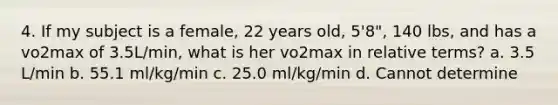 4. If my subject is a female, 22 years old, 5'8", 140 lbs, and has a vo2max of 3.5L/min, what is her vo2max in relative terms? a. 3.5 L/min b. 55.1 ml/kg/min c. 25.0 ml/kg/min d. Cannot determine