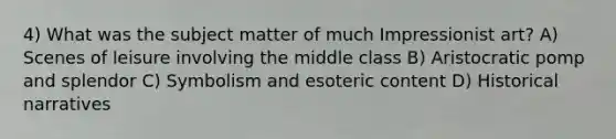 4) What was the subject matter of much Impressionist art? A) Scenes of leisure involving the middle class B) Aristocratic pomp and splendor C) Symbolism and esoteric content D) Historical narratives