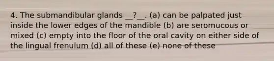 4. The submandibular glands __?__. (a) can be palpated just inside the lower edges of the mandible (b) are seromucous or mixed (c) empty into the floor of the oral cavity on either side of the lingual frenulum (d) all of these (e) none of these