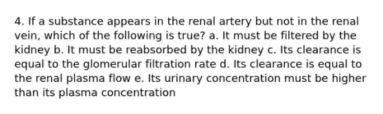 4. If a substance appears in the renal artery but not in the renal vein, which of the following is true? a. It must be filtered by the kidney b. It must be reabsorbed by the kidney c. Its clearance is equal to the glomerular filtration rate d. Its clearance is equal to the renal plasma flow e. Its urinary concentration must be higher than its plasma concentration