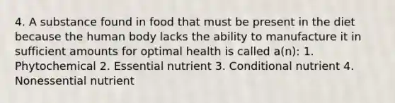 4. A substance found in food that must be present in the diet because the human body lacks the ability to manufacture it in sufficient amounts for optimal health is called a(n): 1. Phytochemical 2. Essential nutrient 3. Conditional nutrient 4. Nonessential nutrient