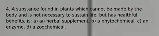 4. A substance found in plants which cannot be made by the body and is not necessary to sustain life, but has healthful benefits, is: a) an herbal supplement. b) a phytochemical. c) an enzyme. d) a zoochemical.