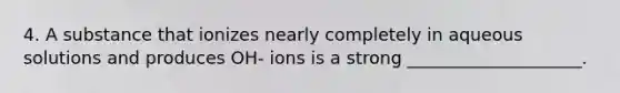 4. A substance that ionizes nearly completely in aqueous solutions and produces OH- ions is a strong ____________________.