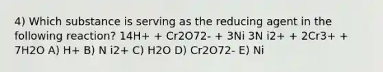 4) Which substance is serving as the reducing agent in the following reaction? 14H+ + Cr2O72- + 3Ni 3N i2+ + 2Cr3+ + 7H2O A) H+ B) N i2+ C) H2O D) Cr2O72- E) Ni