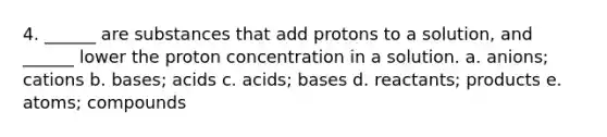 4. ______ are substances that add protons to a solution, and ______ lower the proton concentration in a solution. a. anions; cations b. bases; acids c. acids; bases d. reactants; products e. atoms; compounds